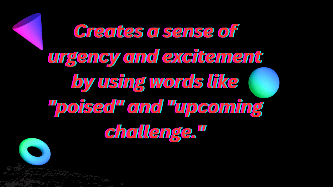 Creates a sense of urgency and excitement by using words like "poised" and "upcoming challenge."